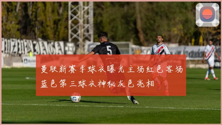 曼联新赛季球衣曝光主场红色客场蓝色第三球衣神秘灰色亮相