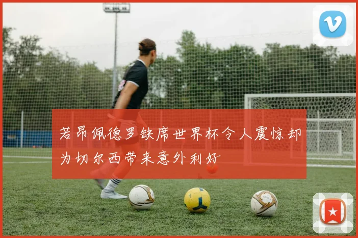 若昂佩德罗缺席世界杯令人震惊却为切尔西带来意外利好