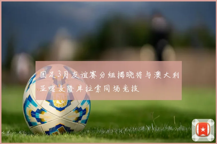 国足3月友谊赛分组揭晓将与澳大利亚喀麦隆库拉索同场竞技