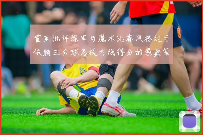 霍里批评绿军与魔术比赛风格过于依赖三分球忽视内线得分的愚蠢策略