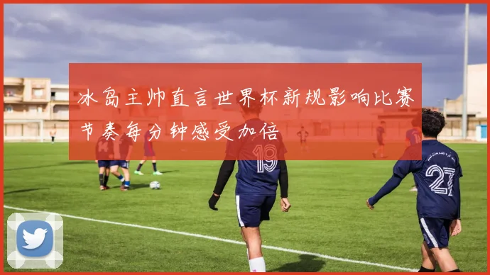 冰岛主帅直言世界杯新规影响比赛节奏每分钟感受加倍