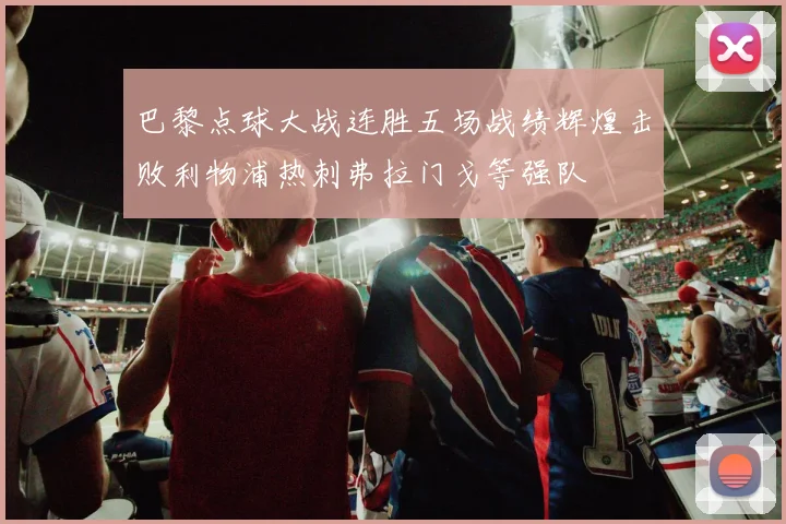 巴黎点球大战连胜五场战绩辉煌击败利物浦热刺弗拉门戈等强队