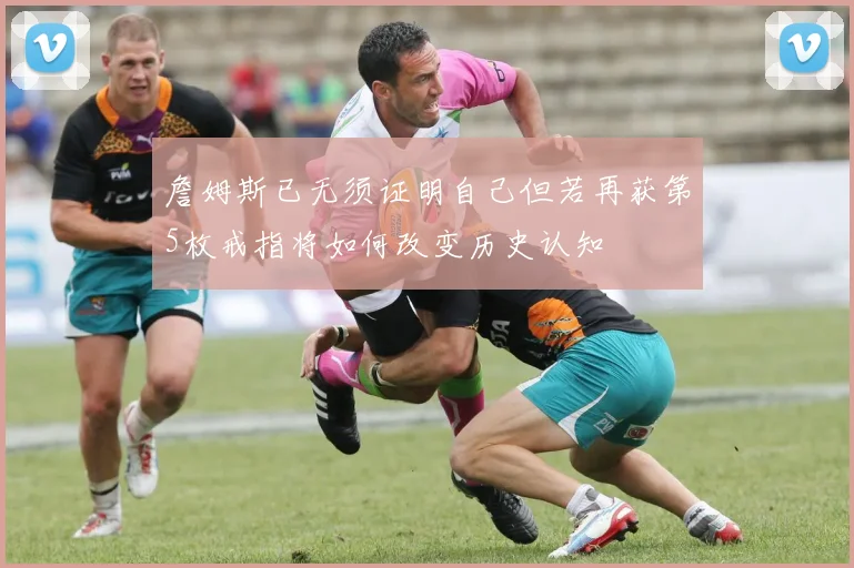 詹姆斯已无须证明自己但若再获第5枚戒指将如何改变历史认知
