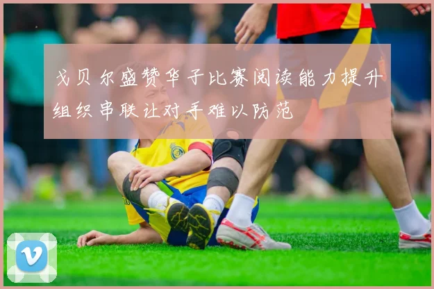 戈贝尔盛赞华子比赛阅读能力提升组织串联让对手难以防范