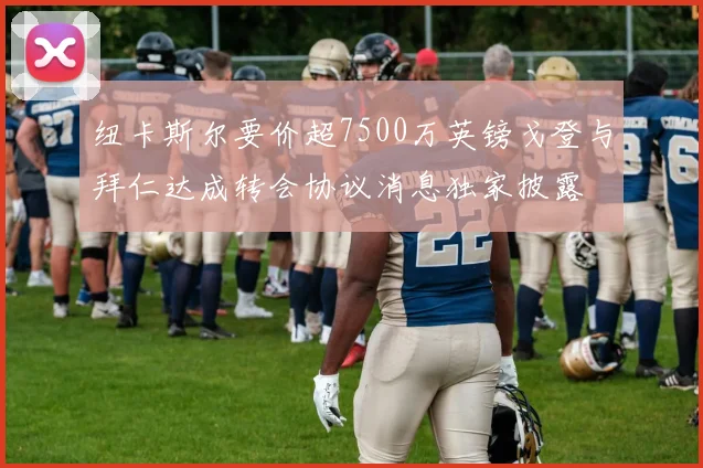 纽卡斯尔要价超7500万英镑戈登与拜仁达成转会协议消息独家披露