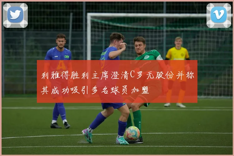 利雅得胜利主席澄清C罗无股份并称其成功吸引多名球员加盟