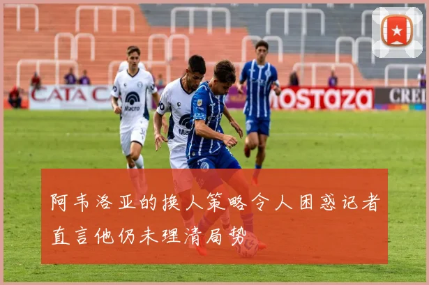 阿韦洛亚的换人策略令人困惑记者直言他仍未理清局势