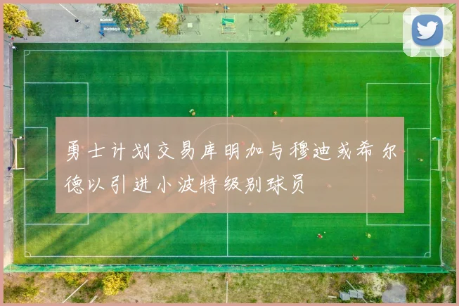 勇士计划交易库明加与穆迪或希尔德以引进小波特级别球员