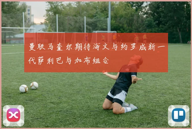 曼联马奎尔期待海文与约罗成新一代萨利巴与加布组合