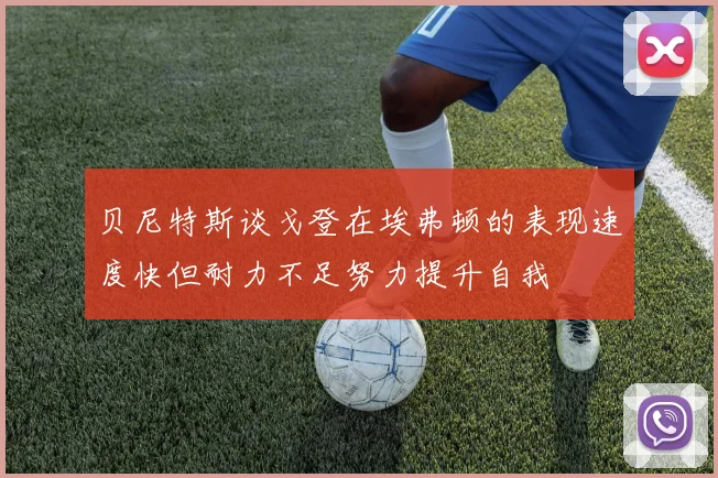 贝尼特斯谈戈登在埃弗顿的表现速度快但耐力不足努力提升自我