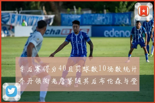 季后赛得分40且罚球数10场数统计乔丹领衔老詹紧随其后布伦森与登库并肩奋战