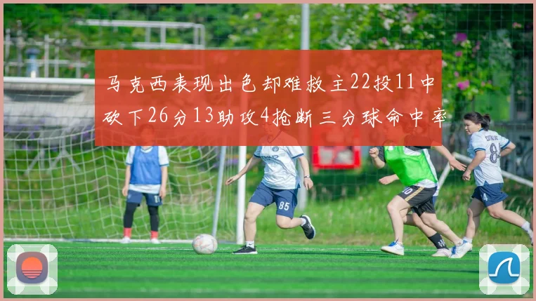 马克西表现出色却难救主22投11中砍下26分13助攻4抢断三分球命中率低迷