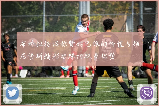 布特拉格诺称赞姆巴佩的价值与维尼修斯精彩进球的双重优势