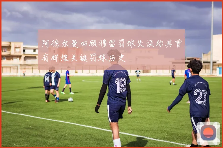 阿德尔曼回顾穆雷罚球失误称其曾有辉煌关键罚球历史